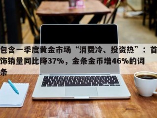 包含一季度黄金市场“消费冷、投资热”：首饰销量同比降37%，金条金币增46%的词条