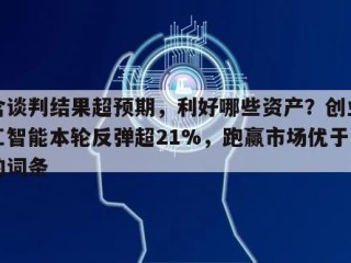 包含谈判结果超预期，利好哪些资产？创业板人工智能本轮反弹超21%，跑赢市场优于同类的词条