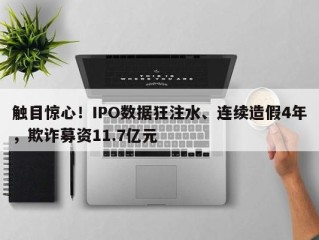 触目惊心！IPO数据狂注水、连续造假4年，欺诈募资11.7亿元